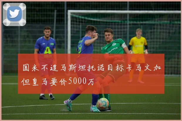 国米不追马斯坦托诺目标卡马文加但皇马要价5000万