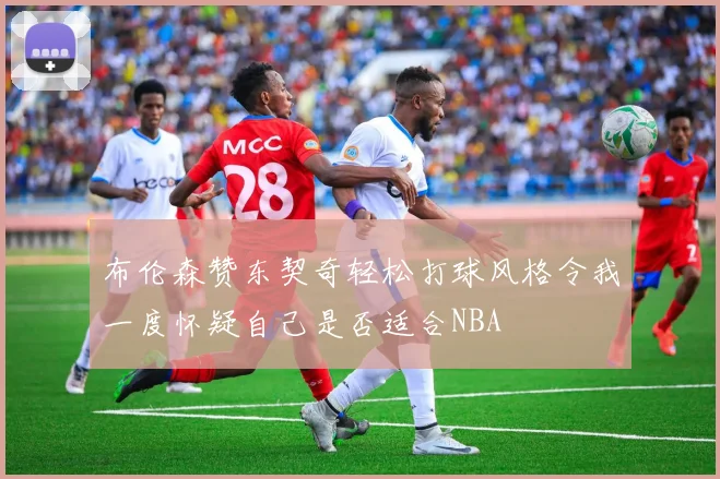布伦森赞东契奇轻松打球风格令我一度怀疑自己是否适合NBA