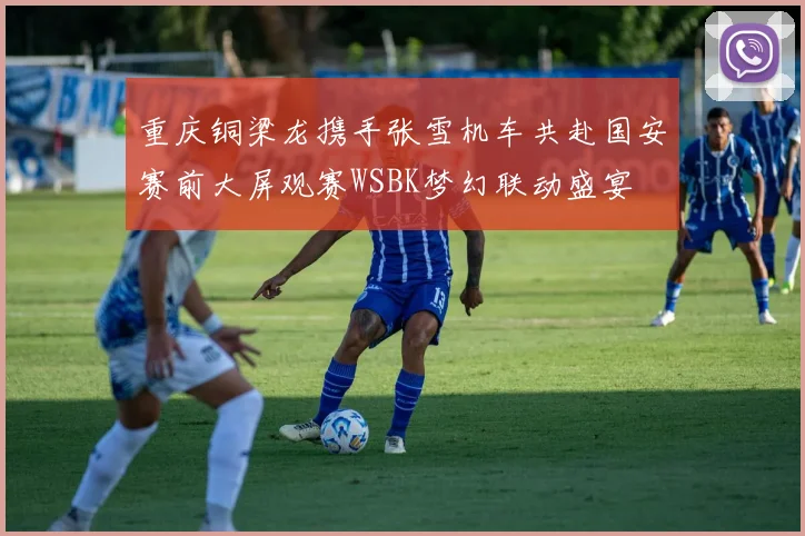 重庆铜梁龙携手张雪机车共赴国安赛前大屏观赛WSBK梦幻联动盛宴