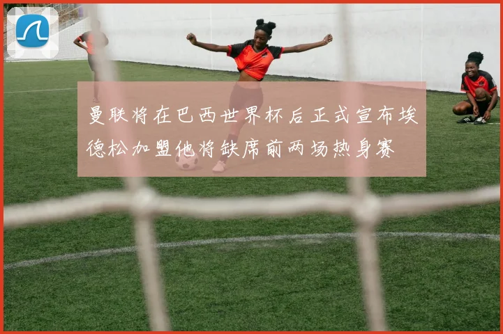 曼联将在巴西世界杯后正式宣布埃德松加盟他将缺席前两场热身赛