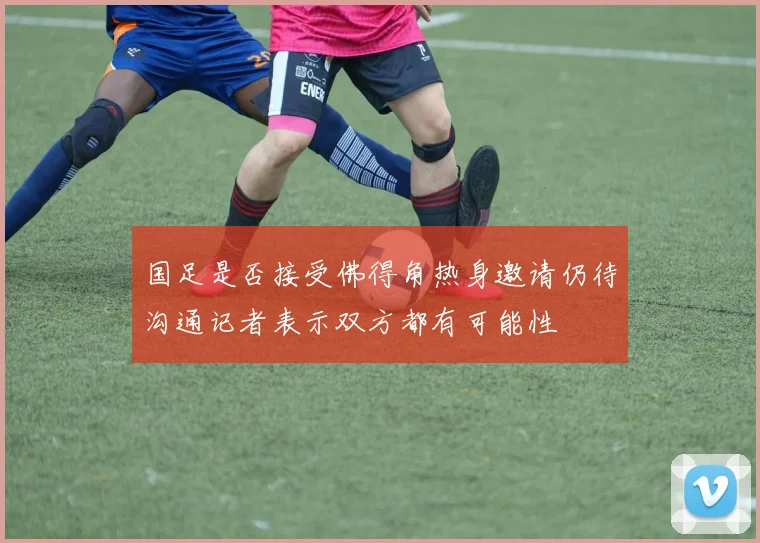 国足是否接受佛得角热身邀请仍待沟通记者表示双方都有可能性