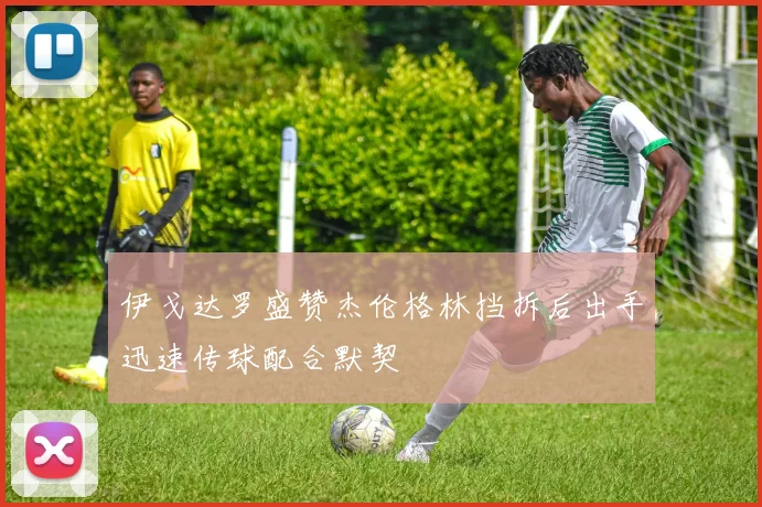 伊戈达罗盛赞杰伦格林挡拆后出手迅速传球配合默契