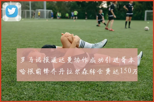 罗马诺报道达曼协作成功引进哥本哈根前锋乔丹拉尔森转会费达150万美元
