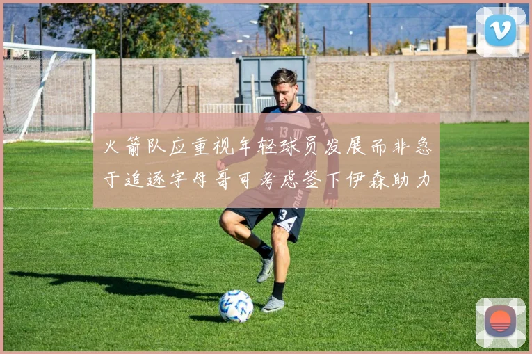 火箭队应重视年轻球员发展而非急于追逐字母哥可考虑签下伊森助力成长