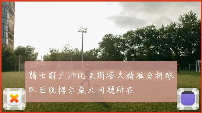 骑士前主帅比克斯塔夫精准分析球队困境揭示最大问题所在
