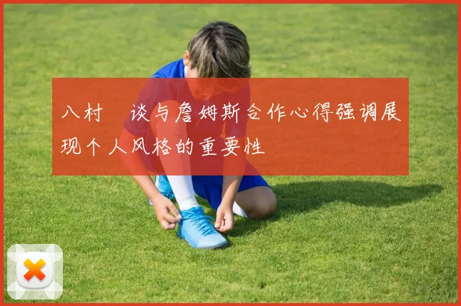 八村塁谈与詹姆斯合作心得强调展现个人风格的重要性