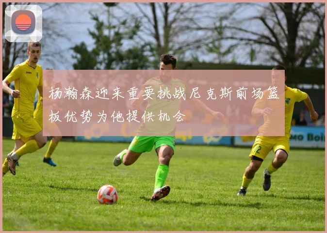 杨瀚森迎来重要挑战尼克斯前场篮板优势为他提供机会