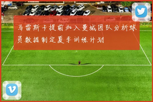 马雷斯卡提前加入曼城团队分析球员数据制定夏季训练计划