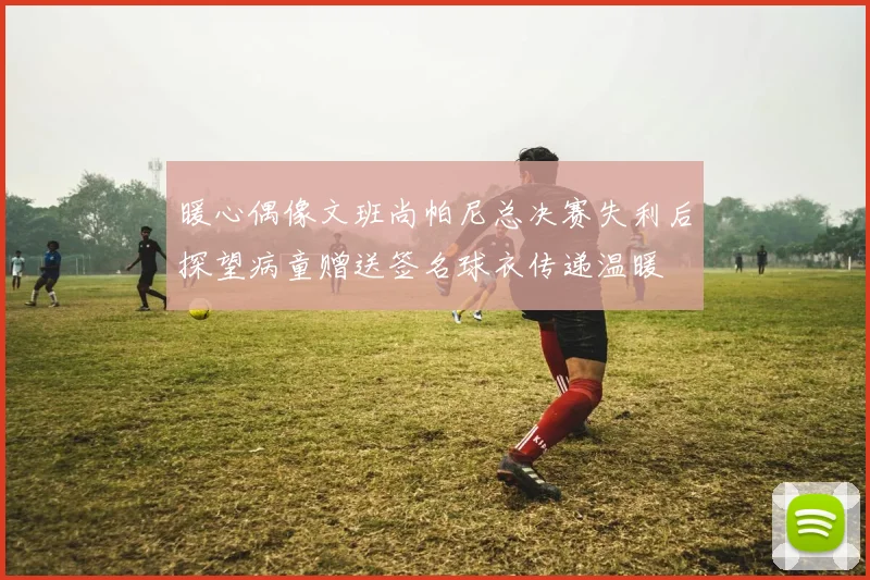 暖心偶像文班尚帕尼总决赛失利后探望病童赠送签名球衣传递温暖
