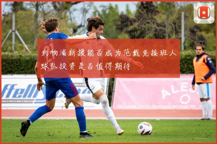 利物浦新援能否成为范戴克接班人球队投资是否值得期待