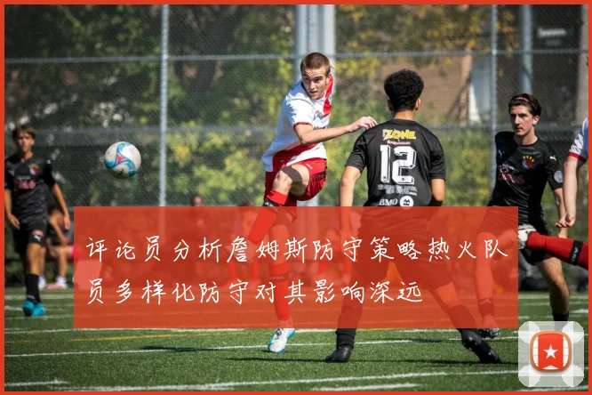 评论员分析詹姆斯防守策略热火队员多样化防守对其影响深远