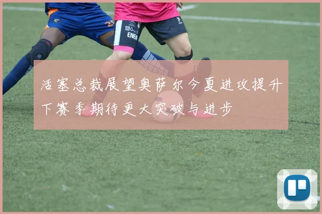 活塞总裁展望奥萨尔今夏进攻提升下赛季期待更大突破与进步