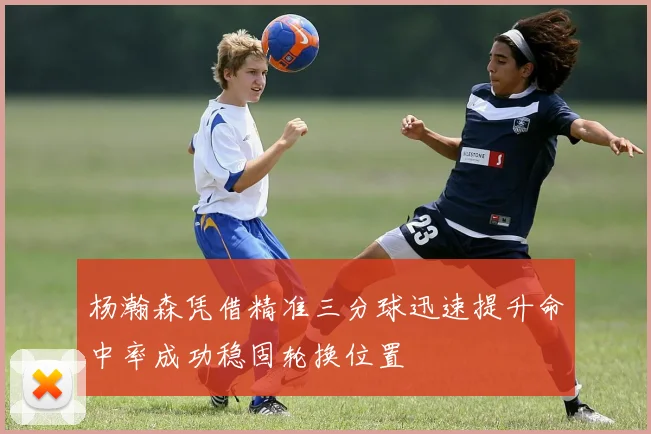 杨瀚森凭借精准三分球迅速提升命中率成功稳固轮换位置