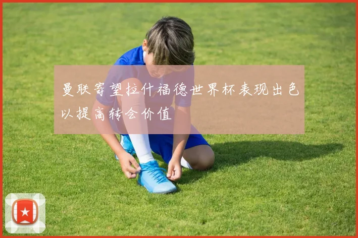 曼联寄望拉什福德世界杯表现出色以提高转会价值