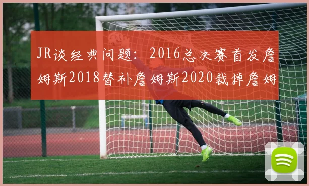 JR谈经典问题：2016总决赛首发詹姆斯2018替补詹姆斯2020裁掉詹姆斯的背后故事