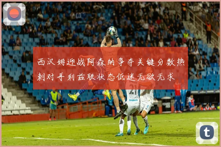 西汉姆迎战阿森纳争夺关键分数热刺对手利兹联状态低迷无欲无求