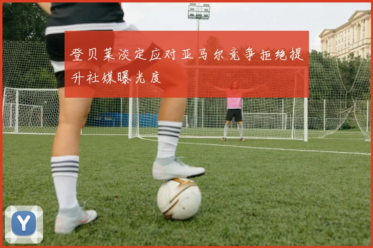 登贝莱淡定应对亚马尔竞争拒绝提升社媒曝光度