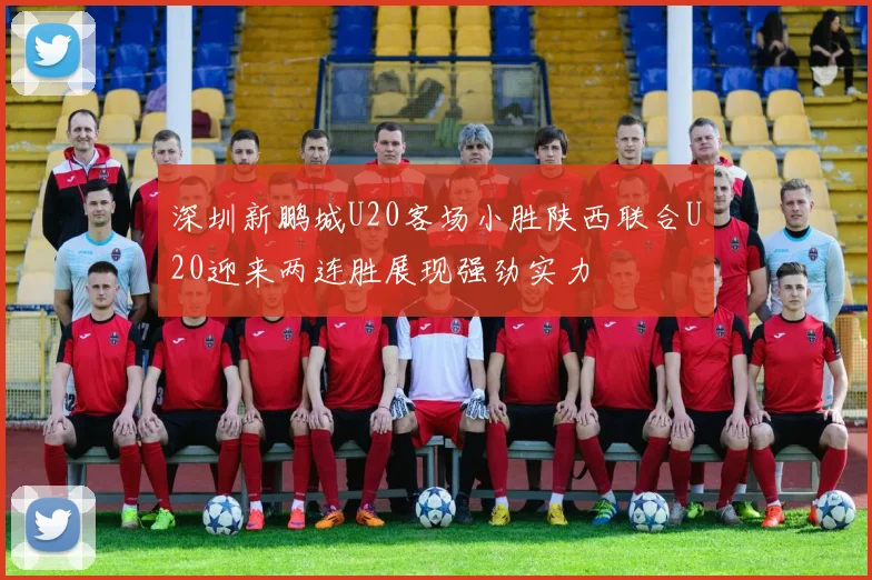 深圳新鹏城U20客场小胜陕西联合U20迎来两连胜展现强劲实力