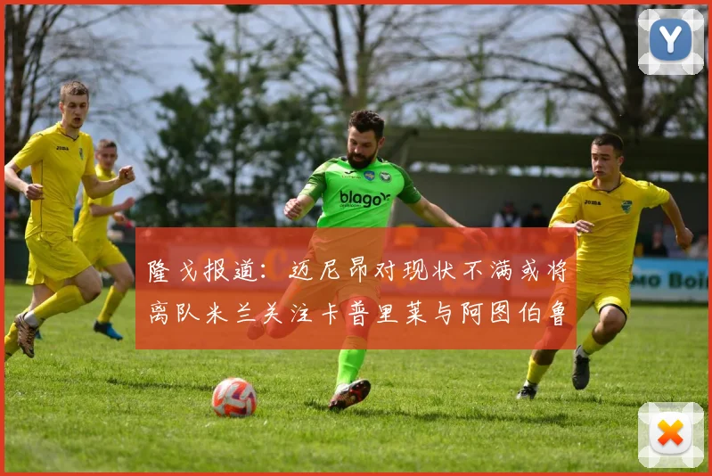 隆戈报道：迈尼昂对现状不满或将离队米兰关注卡普里莱与阿图伯鲁转会动态