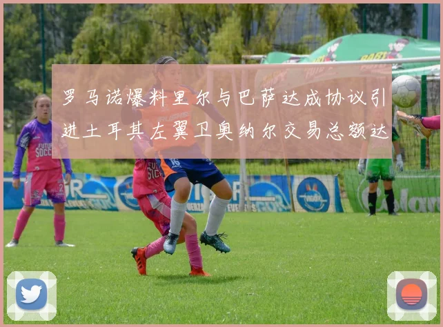 罗马诺爆料里尔与巴萨达成协议引进土耳其左翼卫奥纳尔交易总额达1450万欧